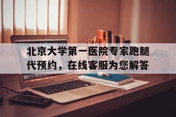 北京大学第一医院专家跑腿代预约，在线客服为您解答的简单介绍