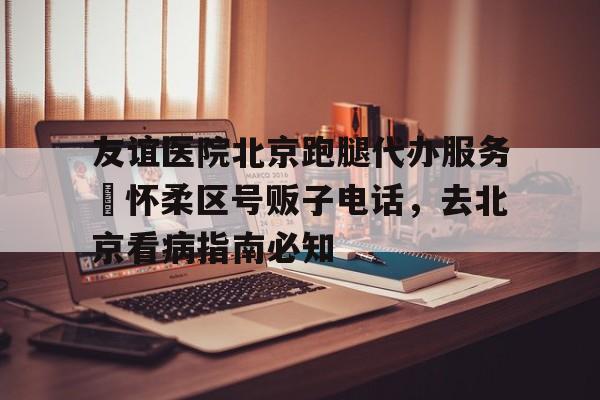 包含友谊医院北京跑腿代办服务	怀柔区号贩子电话，去北京看病指南必知的词条