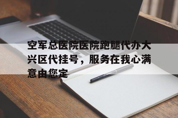 空军总医院医院跑腿代办大兴区代挂号，服务在我心满意由您定的简单介绍