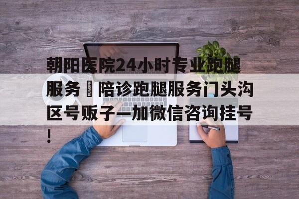 包含朝阳医院24小时专业跑腿服务	陪诊跑腿服务门头沟区号贩子—加微信咨询挂号!的词条