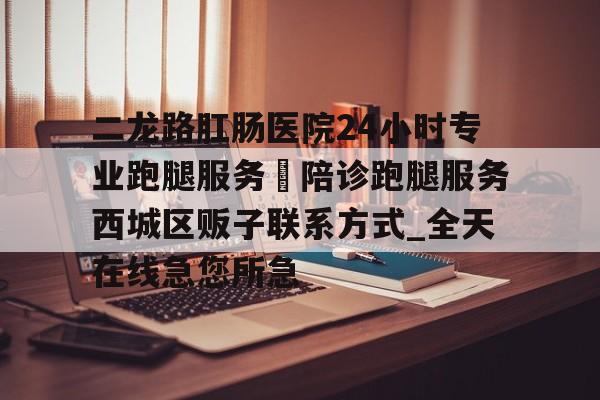 关于二龙路肛肠医院24小时专业跑腿服务	陪诊跑腿服务西城区贩子联系方式_全天在线急您所急的信息