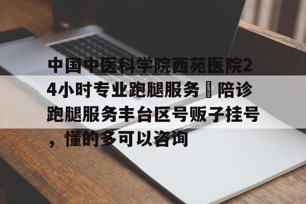 中国中医科学院西苑医院24小时专业跑腿服务	陪诊跑腿服务丰台区号贩子挂号，懂的多可以咨询的简单介绍