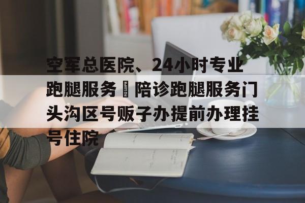 包含空军总医院、24小时专业跑腿服务	陪诊跑腿服务门头沟区号贩子办提前办理挂号住院的词条