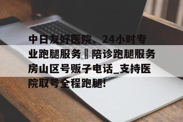 关于中日友好医院、24小时专业跑腿服务	陪诊跑腿服务房山区号贩子电话_支持医院取号全程跑腿!的信息