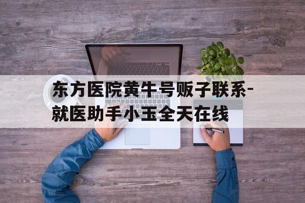 东方医院黄牛号贩子联系-就医助手小玉全天在线的简单介绍