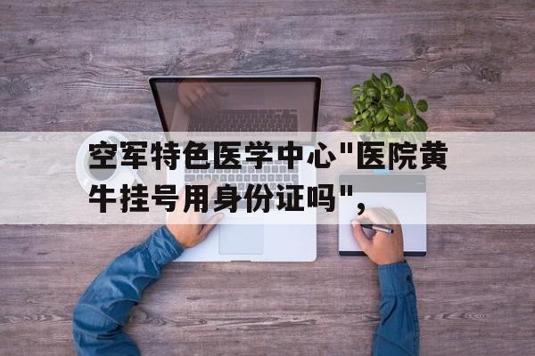 关于空军特色医学中心"医院黄牛挂号用身份证吗",的信息