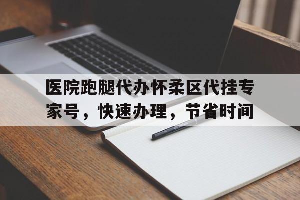 关于医院跑腿代办怀柔区代挂专家号，快速办理，节省时间的信息