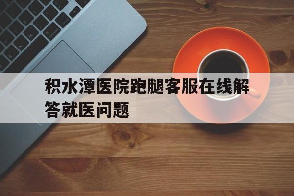 关于积水潭医院跑腿客服在线解答就医问题的信息