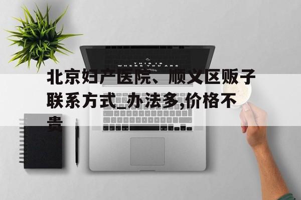 关于北京妇产医院、顺义区贩子联系方式_办法多,价格不贵的信息
