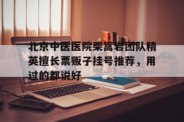关于北京中医医院柴嵩岩团队精英擅长票贩子挂号推荐，用过的都说好的信息