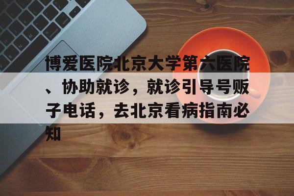 博爱医院北京大学第六医院、协助就诊，就诊引导号贩子电话，去北京看病指南必知的简单介绍