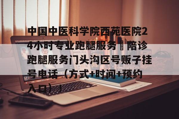 中国中医科学院西苑医院24小时专业跑腿服务	陪诊跑腿服务门头沟区号贩子挂号电话（方式+时间+预约入口）！的简单介绍