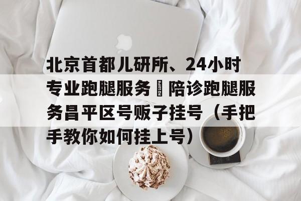 关于北京首都儿研所、24小时专业跑腿服务	陪诊跑腿服务昌平区号贩子挂号（手把手教你如何挂上号）的信息