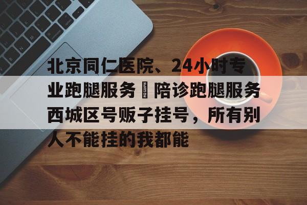 北京同仁医院、24小时专业跑腿服务	陪诊跑腿服务西城区号贩子挂号，所有别人不能挂的我都能的简单介绍