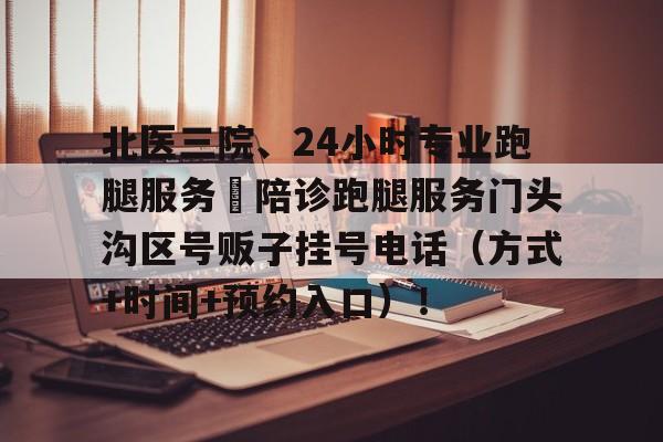 北医三院、24小时专业跑腿服务	陪诊跑腿服务门头沟区号贩子挂号电话（方式+时间+预约入口）！的简单介绍