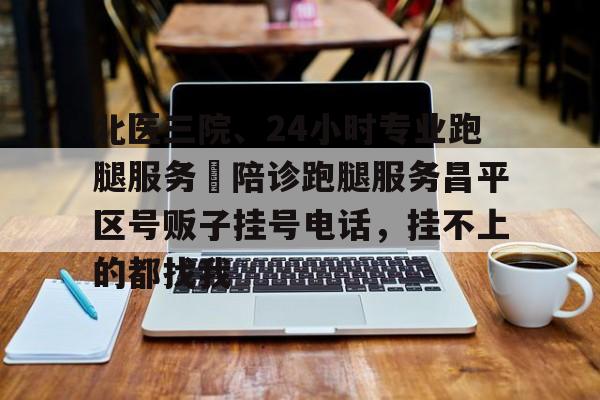 关于北医三院、24小时专业跑腿服务	陪诊跑腿服务昌平区号贩子挂号电话，挂不上的都找我的信息