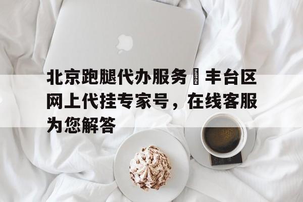 北京跑腿代办服务	丰台区网上代挂专家号，在线客服为您解答的简单介绍