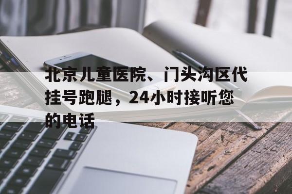 北京儿童医院、门头沟区代挂号跑腿，24小时接听您的电话的简单介绍