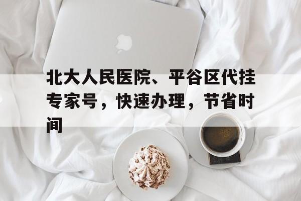 关于北大人民医院、平谷区代挂专家号，快速办理，节省时间的信息