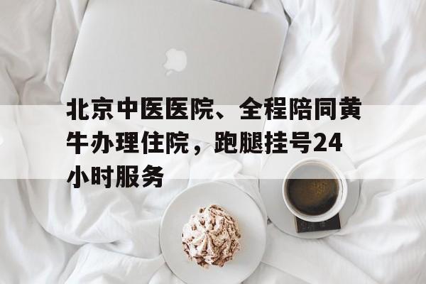 包含北京中医医院、全程陪同黄牛办理住院，跑腿挂号24小时服务的词条