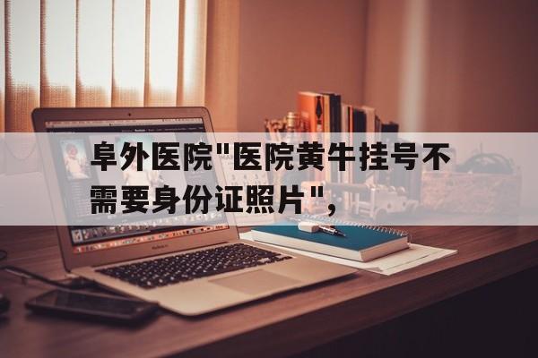阜外医院"医院黄牛挂号不需要身份证照片",的简单介绍