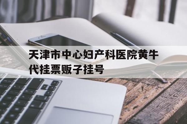 天津市中心妇产科医院黄牛代挂票贩子挂号的简单介绍