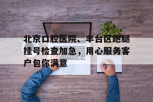 北京口腔医院、丰台区跑腿挂号检查加急，用心服务客户包你满意的简单介绍