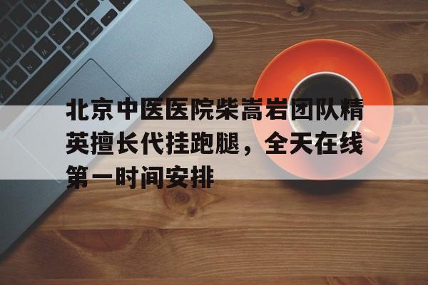 关于北京中医医院柴嵩岩团队精英擅长代挂跑腿，全天在线第一时间安排的信息