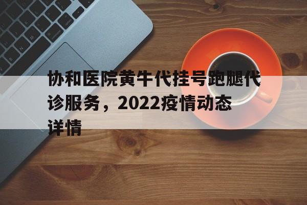 关于协和医院黄牛代挂号跑腿代诊服务，2022疫情动态详情的信息