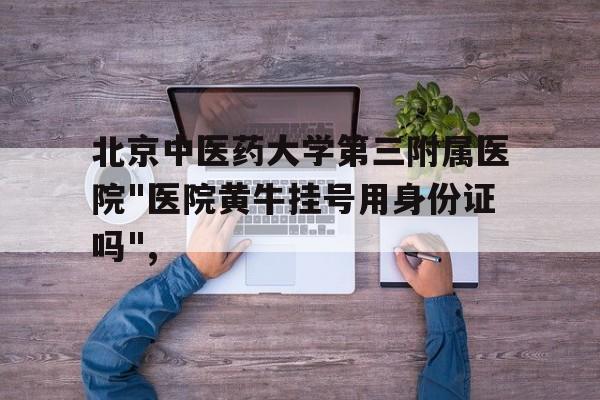 北京中医药大学第三附属医院"医院黄牛挂号用身份证吗",的简单介绍