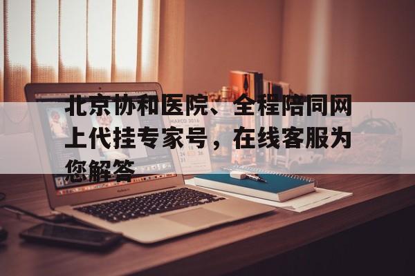关于北京协和医院、全程陪同网上代挂专家号，在线客服为您解答的信息