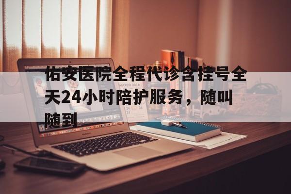 关于佑安医院全程代诊含挂号全天24小时陪护服务，随叫随到的信息