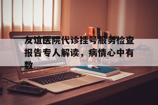 友谊医院代诊挂号服务检查报告专人解读，病情心中有数的简单介绍