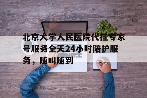 关于北京大学人民医院代挂专家号服务全天24小时陪护服务，随叫随到的信息