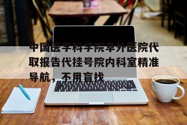 中国医学科学院阜外医院代取报告代挂号院内科室精准导航，不用盲找的简单介绍