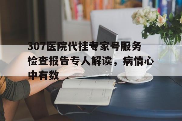 307医院代挂专家号服务检查报告专人解读，病情心中有数的简单介绍