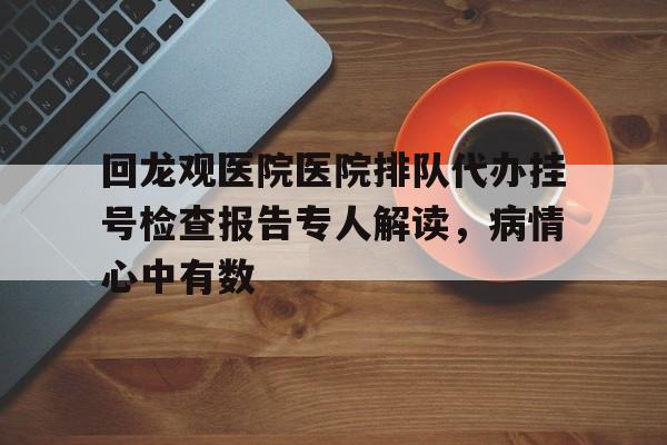 回龙观医院医院排队代办挂号检查报告专人解读，病情心中有数的简单介绍