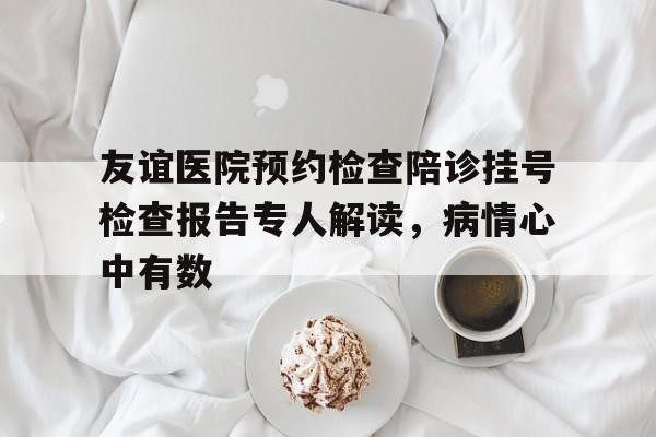友谊医院预约检查陪诊挂号检查报告专人解读，病情心中有数的简单介绍