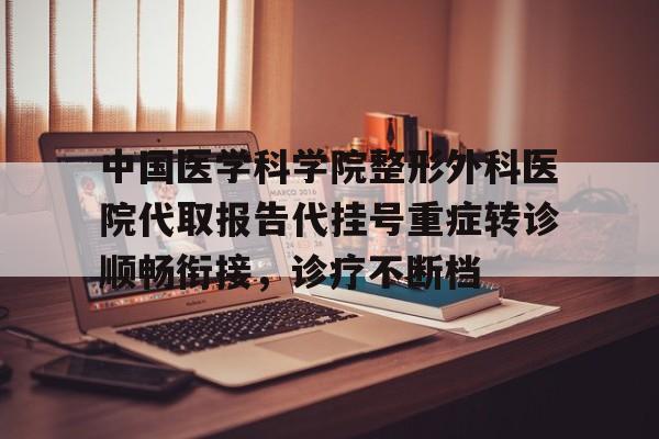 中国医学科学院整形外科医院代取报告代挂号重症转诊顺畅衔接，诊疗不断档的简单介绍
