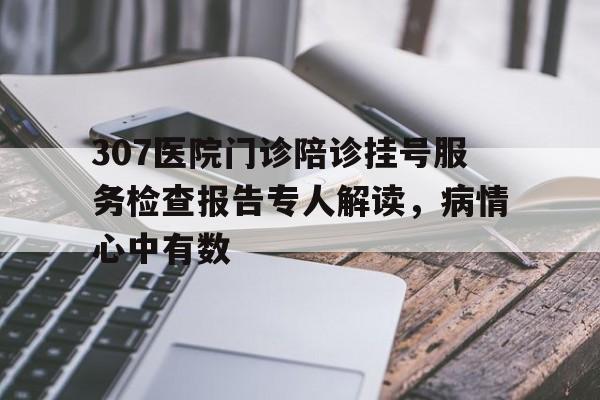 关于307医院门诊陪诊挂号服务检查报告专人解读，病情心中有数的信息