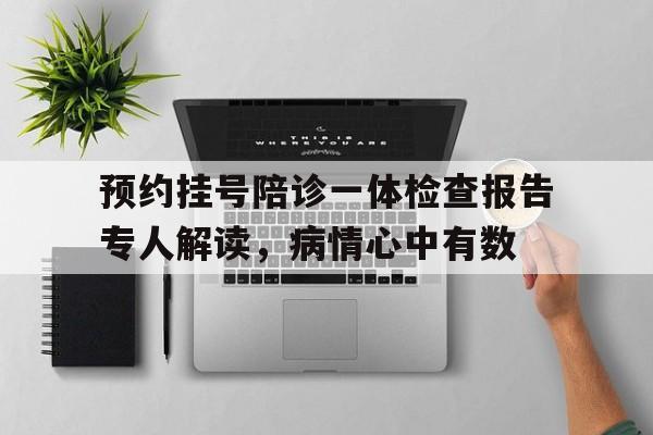 关于预约挂号陪诊一体检查报告专人解读，病情心中有数的信息