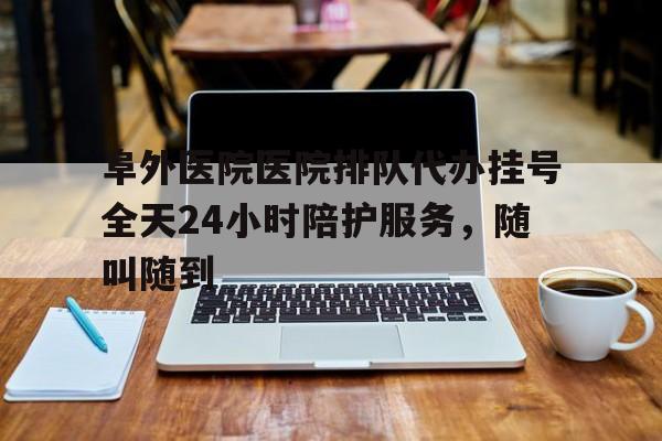 阜外医院医院排队代办挂号全天24小时陪护服务，随叫随到的简单介绍