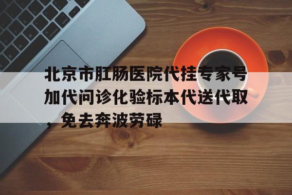 北京市肛肠医院代挂专家号加代问诊化验标本代送代取，免去奔波劳碌的简单介绍