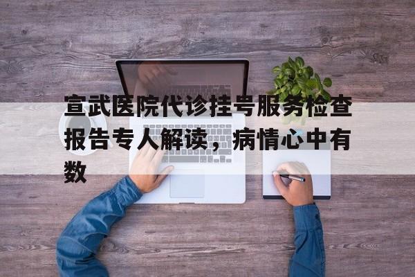 包含宣武医院代诊挂号服务检查报告专人解读，病情心中有数的词条