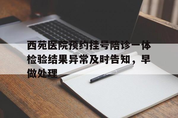 关于西苑医院预约挂号陪诊一体检验结果异常及时告知，早做处理的信息