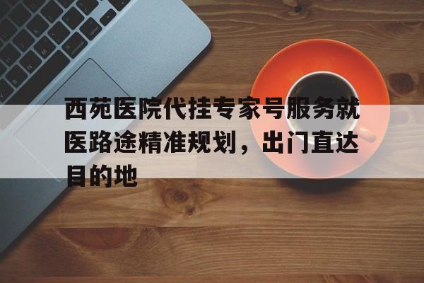 包含西苑医院代挂专家号服务就医路途精准规划，出门直达目的地的词条