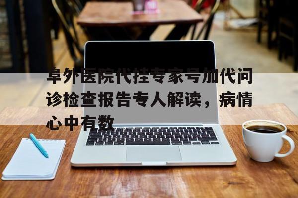 阜外医院代挂专家号加代问诊检查报告专人解读，病情心中有数的简单介绍