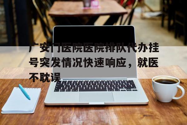 广安门医院医院排队代办挂号突发情况快速响应，就医不耽误的简单介绍