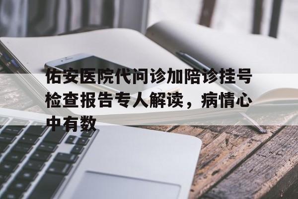 关于佑安医院代问诊加陪诊挂号检查报告专人解读，病情心中有数的信息