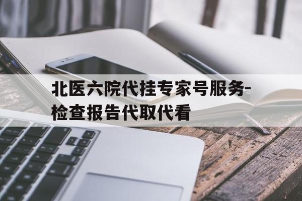 关于北医六院代挂专家号服务-检查报告代取代看的信息